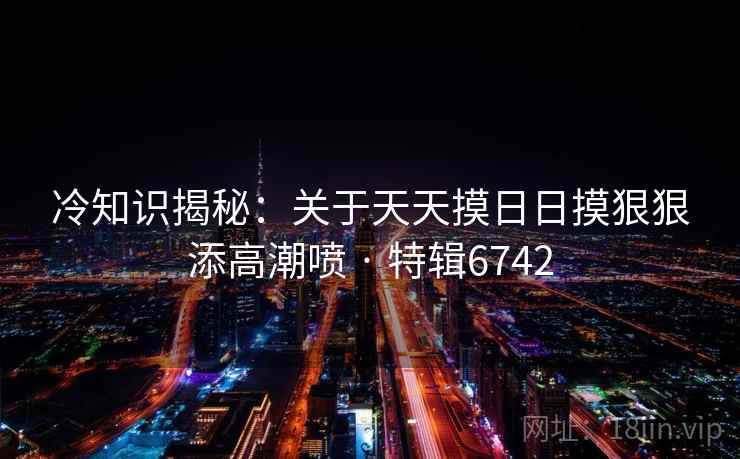 冷知识揭秘:关于天天摸日日摸狠狠添高潮喷 · 特辑6742 冷知识揭秘:关于天天摸日日摸狠狠添高潮喷 · 特辑6742