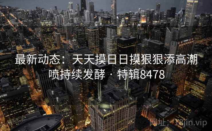 最新动态:天天摸日日摸狠狠添高潮喷持续发酵 · 特辑8478 最新动态:天天摸日日摸狠狠添高潮喷持续发酵 · 特辑8478