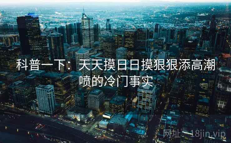 科普一下:天天摸日日摸狠狠添高潮喷的冷门事实 科普一下:天天摸日日摸狠狠添高潮喷的冷门事实