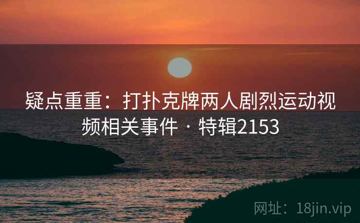 疑点重重:打扑克牌两人剧烈运动视频相关事件 · 特辑2153 疑点重重:打扑克牌两人剧烈运动视频相关事件 · 特辑2153
