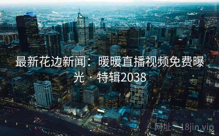 最新花边新闻:暖暖直播视频免费曝光 · 特辑2038 最新花边新闻:暖暖直播视频免费曝光 · 特辑2038