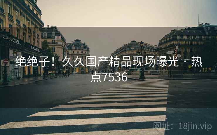 绝绝子!久久国产精品现场曝光 · 热点7536 绝绝子!久久国产精品现场曝光 · 热点7536