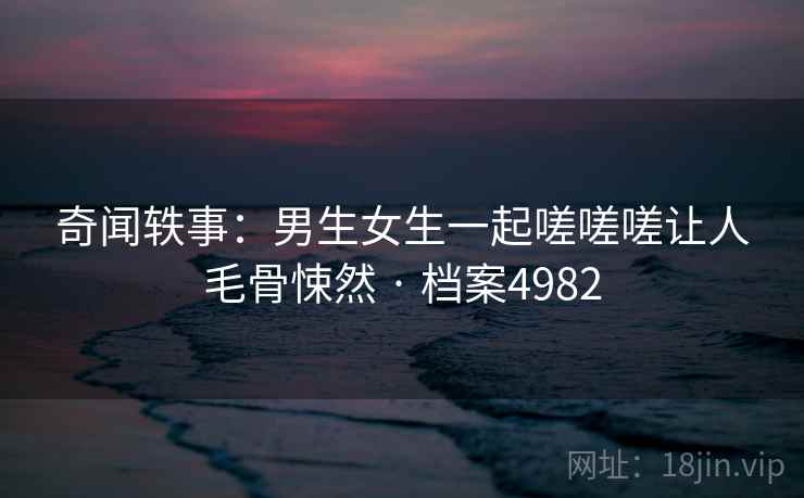 奇闻轶事:男生女生一起嗟嗟嗟让人毛骨悚然 · 档案4982 奇闻轶事:男生女生一起嗟嗟嗟让人毛骨悚然 · 档案4982