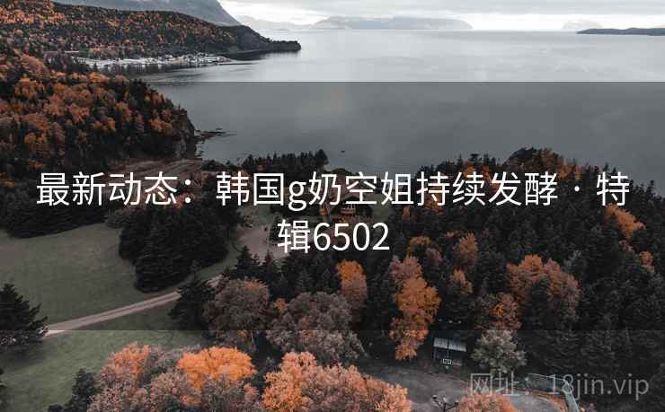 最新动态:韩国g奶空姐持续发酵 · 特辑6502 最新动态:韩国g奶空姐持续发酵 · 特辑6502